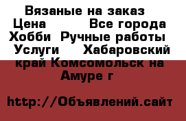 Вязаные на заказ › Цена ­ 800 - Все города Хобби. Ручные работы » Услуги   . Хабаровский край,Комсомольск-на-Амуре г.